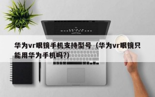 华为vr眼镜手机支持型号（华为vr眼镜只能用华为手机吗?）