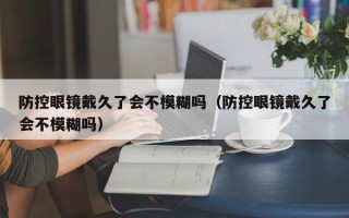 防控眼镜戴久了会不模糊吗（防控眼镜戴久了会不模糊吗）