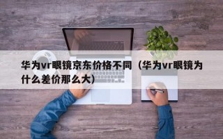 华为vr眼镜京东价格不同（华为vr眼镜为什么差价那么大）