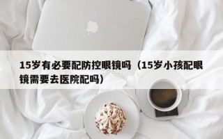 15岁有必要配防控眼镜吗（15岁小孩配眼镜需要去医院配吗）