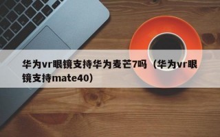 华为vr眼镜支持华为麦芒7吗（华为vr眼镜支持mate40）