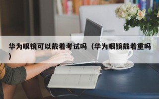 华为眼镜可以戴着考试吗（华为眼镜戴着重吗）